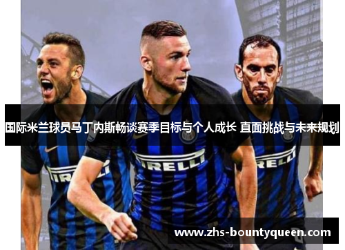 国际米兰球员马丁内斯畅谈赛季目标与个人成长 直面挑战与未来规划