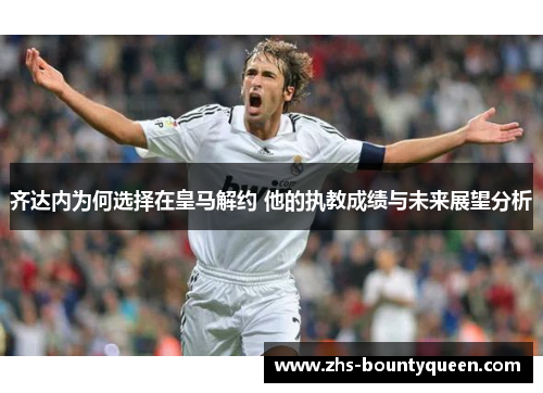 齐达内为何选择在皇马解约 他的执教成绩与未来展望分析